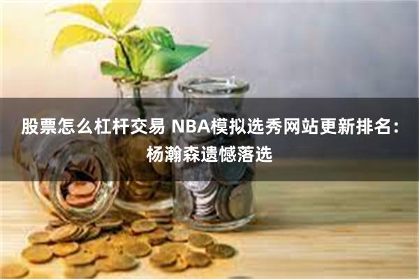 股票怎么杠杆交易 NBA模拟选秀网站更新排名：杨瀚森遗憾落选