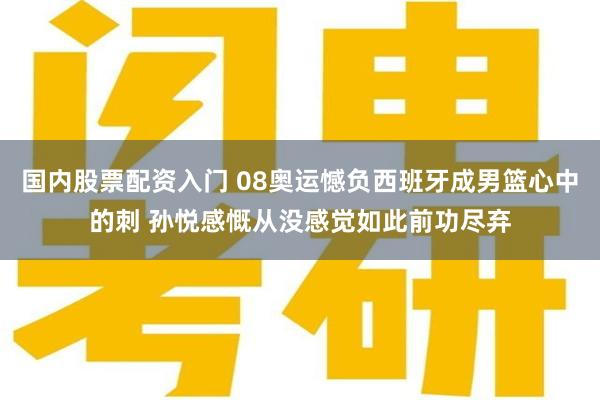 国内股票配资入门 08奥运憾负西班牙成男篮心中的刺 孙悦感慨从没感觉如此前功尽弃