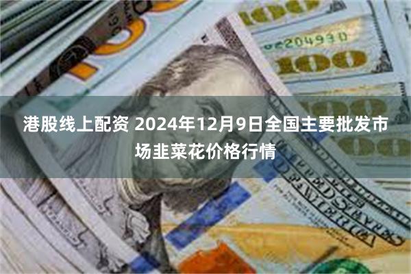 港股线上配资 2024年12月9日全国主要批发市场韭菜花价格行情