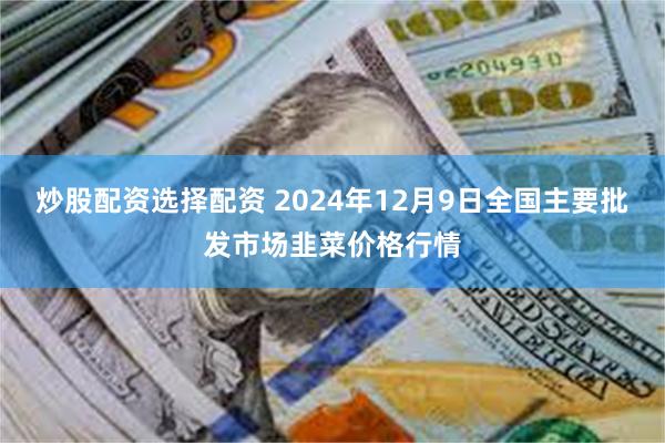 炒股配资选择配资 2024年12月9日全国主要批发市场韭菜价格行情