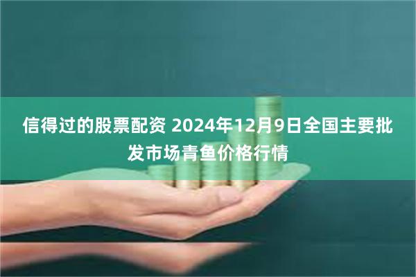 信得过的股票配资 2024年12月9日全国主要批发市场青鱼价格行情