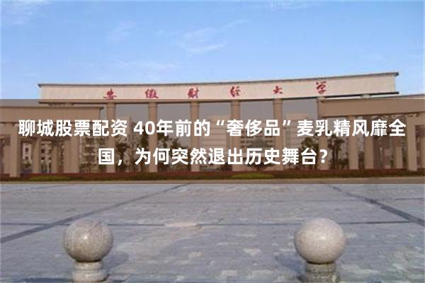 聊城股票配资 40年前的“奢侈品”麦乳精风靡全国，为何突然退出历史舞台？