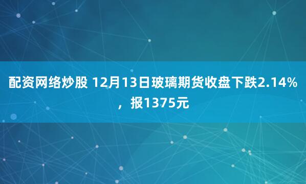 配资网络炒股 12月13日玻璃期货收盘下跌2.14%，报1375元