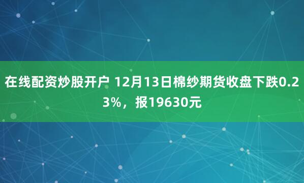 在线配资炒股开户 12月13日棉纱期货收盘下跌0.23%，报19630元