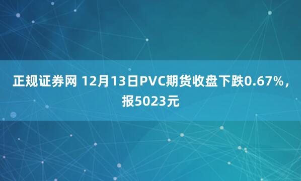 正规证券网 12月13日PVC期货收盘下跌0.67%，报5023元