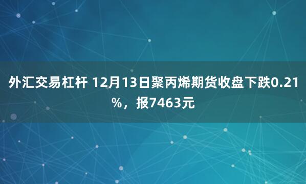 外汇交易杠杆 12月13日聚丙烯期货收盘下跌0.21%，报7463元