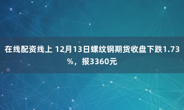 在线配资线上 12月13日螺纹钢期货收盘下跌1.73%，报3360元