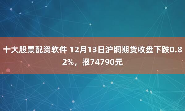 十大股票配资软件 12月13日沪铜期货收盘下跌0.82%，报74790元