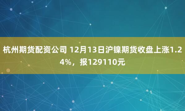 杭州期货配资公司 12月13日沪镍期货收盘上涨1.24%，报129110元