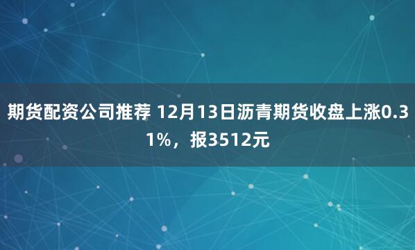 期货配资公司推荐 12月13日沥青期货收盘上涨0.31%，报3512元