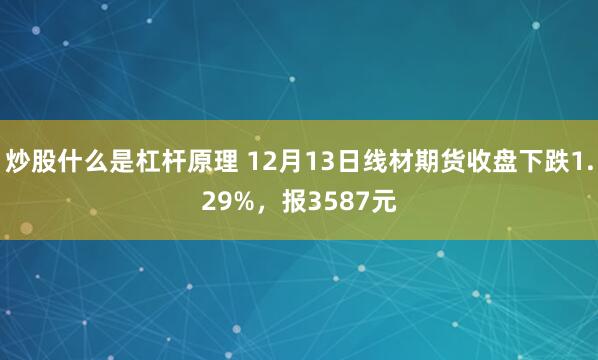 炒股什么是杠杆原理 12月13日线材期货收盘下跌1.29%，报3587元