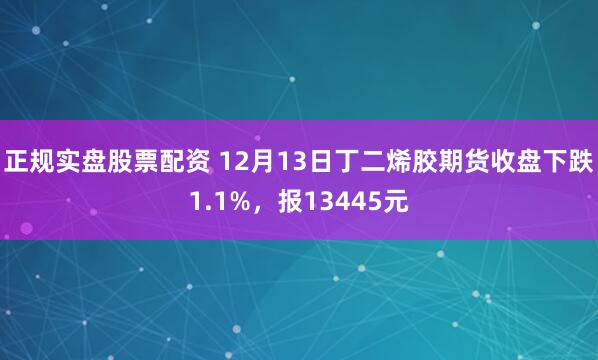 正规实盘股票配资 12月13日丁二烯胶期货收盘下跌1.1%，报13445元