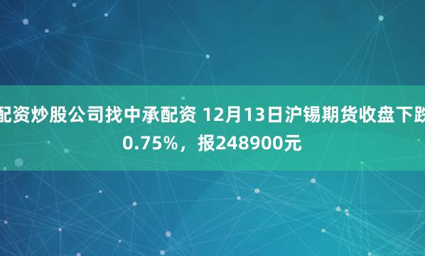 配资炒股公司找中承配资 12月13日沪锡期货收盘下跌0.75%，报248900元