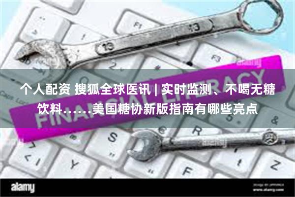 个人配资 搜狐全球医讯 | 实时监测、不喝无糖饮料……美国糖协新版指南有哪些亮点