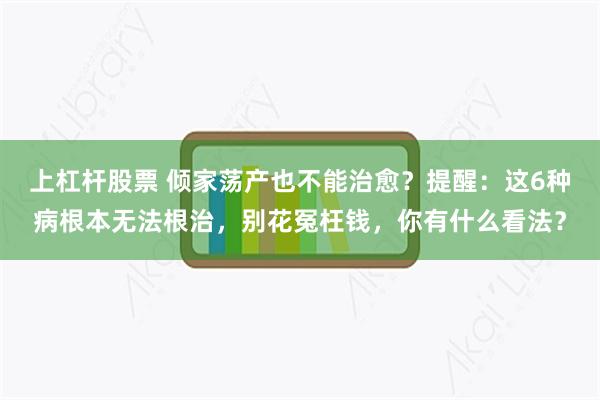 上杠杆股票 倾家荡产也不能治愈？提醒：这6种病根本无法根治，别花冤枉钱，你有什么看法？