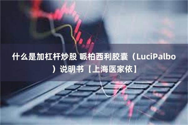 什么是加杠杆炒股 哌柏西利胶囊（LuciPalbo）说明书【上海医家依】