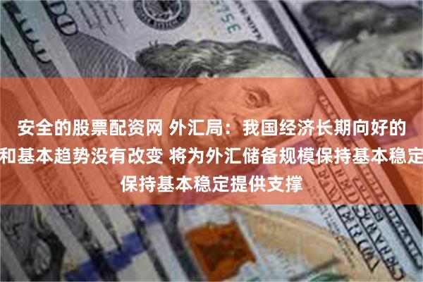 安全的股票配资网 外汇局：我国经济长期向好的支撑条件和基本趋势没有改变 将为外汇储备规模保持基本稳定提供支撑