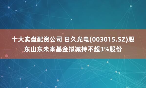 十大实盘配资公司 日久光电(003015.SZ)股东山东未来基金拟减持不超3%股份