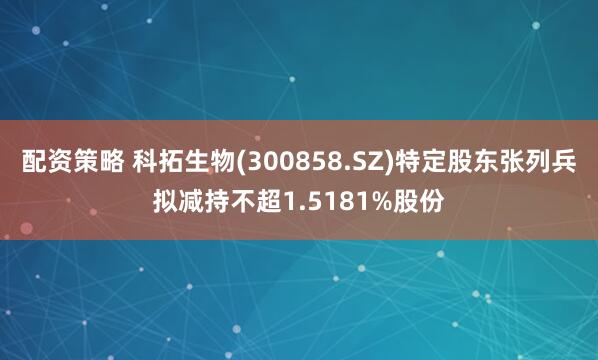 配资策略 科拓生物(300858.SZ)特定股东张列兵拟减持不超1.5181%股份