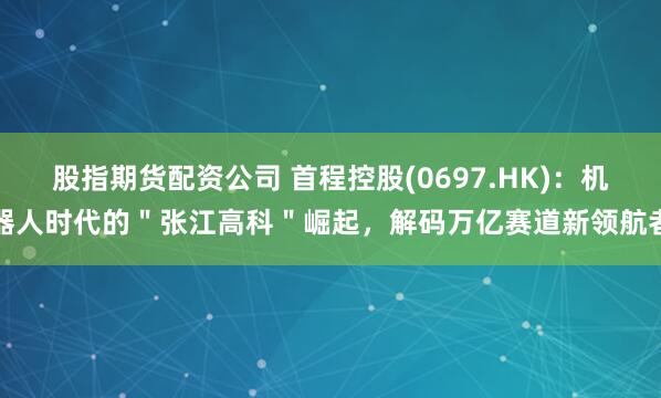 股指期货配资公司 首程控股(0697.HK)：机器人时代的＂张江高科＂崛起，解码万亿赛道新领航者