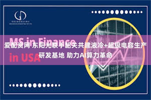 爱配资网 东阳光联手韶关共建液冷+超级电容生产研发基地 助力AI算力革命