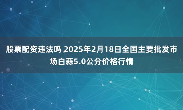 股票配资违法吗 2025年2月18日全国主要批发市场白蒜5.0公分价格行情