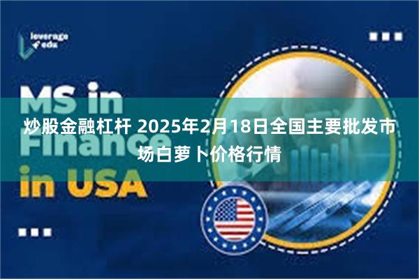 炒股金融杠杆 2025年2月18日全国主要批发市场白萝卜价格行情