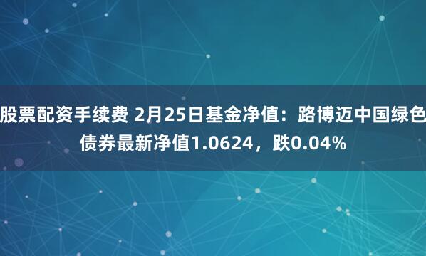 股票配资手续费 2月25日基金净值：路博迈中国绿色债券最新净值1.0624，跌0.04%