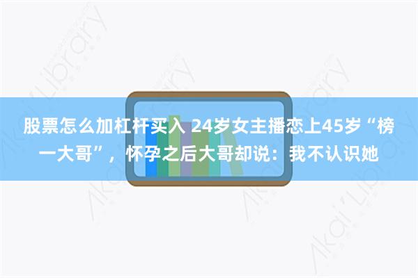 股票怎么加杠杆买入 24岁女主播恋上45岁“榜一大哥”，怀孕之后大哥却说：我不认识她