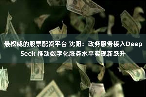 最权威的股票配资平台 沈阳：政务服务接入DeepSeek 推动数字化服务水平实现新跃升