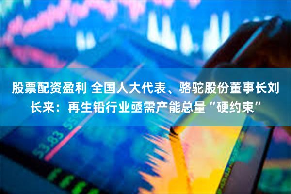 股票配资盈利 全国人大代表、骆驼股份董事长刘长来：再生铅行业亟需产能总量“硬约束”