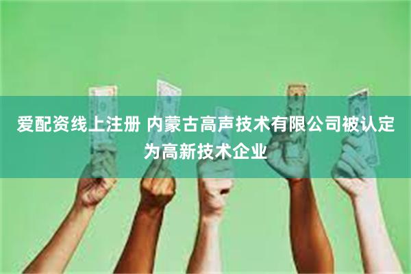 爱配资线上注册 内蒙古高声技术有限公司被认定为高新技术企业