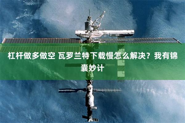 杠杆做多做空 瓦罗兰特下载慢怎么解决？我有锦囊妙计