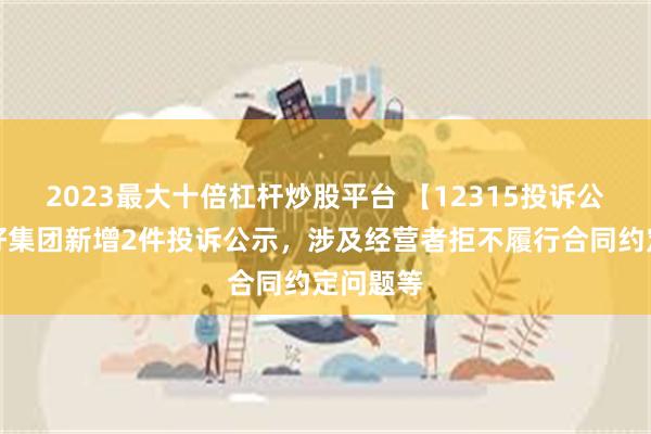 2023最大十倍杠杆炒股平台 【12315投诉公示】友好集团新增2件投诉公示，涉及经营者拒不履行合同约定问题等