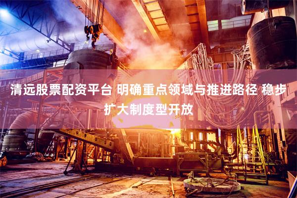 清远股票配资平台 明确重点领域与推进路径 稳步扩大制度型开放