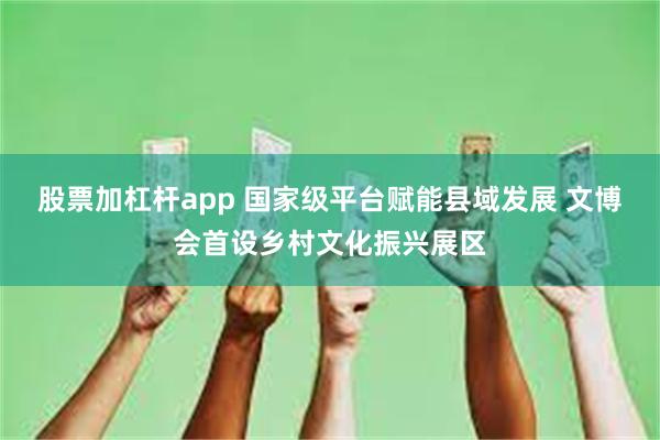 股票加杠杆app 国家级平台赋能县域发展 文博会首设乡村文化振兴展区