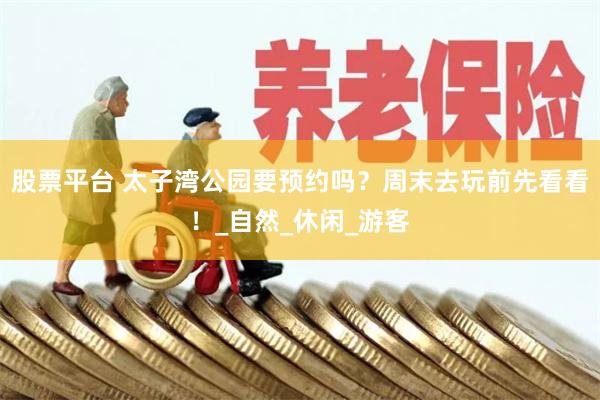 股票平台 太子湾公园要预约吗？周末去玩前先看看！_自然_休闲_游客